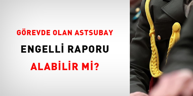 Görevde olan astsubay engelli raporu alabilir mi?